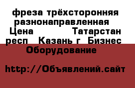 фреза трёхсторонняя разнонаправленная › Цена ­ 1 200 - Татарстан респ., Казань г. Бизнес » Оборудование   